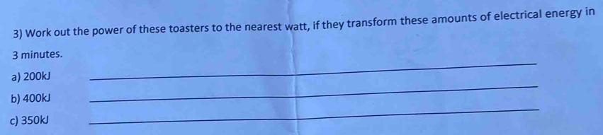 Work out the power of these toasters to the nearest watt, if they transform these amounts of electrical energy in 
_
3 minutes. 
a) 200kJ
b) 400kJ
_ 
c) 350kJ
_