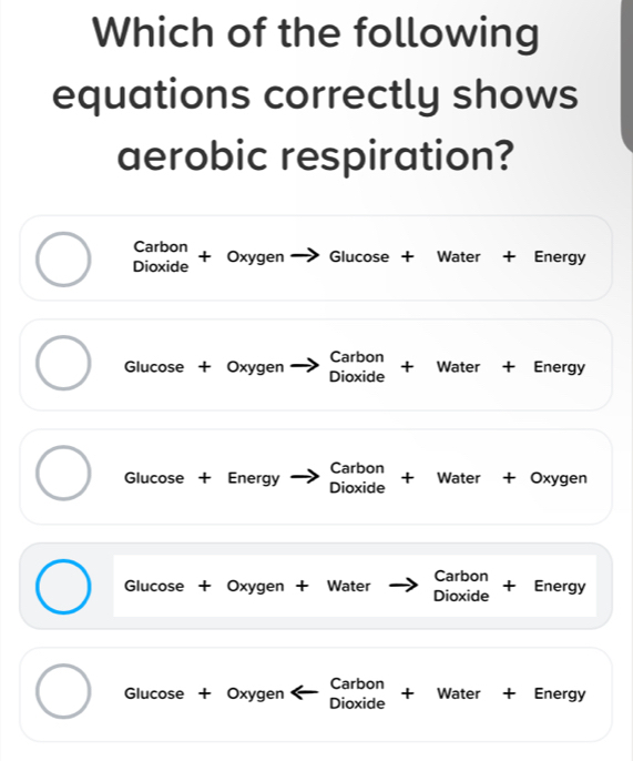 Which of the following 
equations correctly shows 
aerobic respiration? 
Carbon 
Dioxide + Oxygen Glucose + Water + Energy 
_ 
_ 
Glucose + Oxygen Carbon 
Dioxide + Water + Energy 
_ 
_ 
_ 
Carbon 
Glucose + Energy Dioxide + Water + Oxygen 
_ 
_ 
_ 
Carbon 
Glucose + Oxygen + Water Dioxide + Energy 
_ 
_ 
_ 
_ 
_ 
Carbon 
Glucose + Oxygen Dioxide +₹ Water + Energy