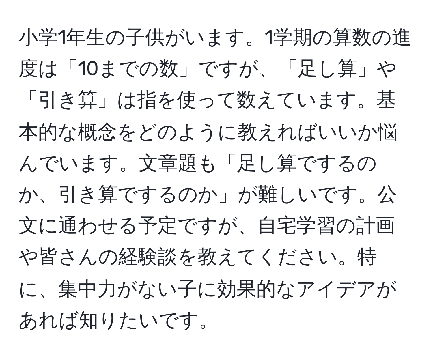 小学1年生の子供がいます。1学期の算数の進度は「10までの数」ですが、「足し算」や「引き算」は指を使って数えています。基本的な概念をどのように教えればいいか悩んでいます。文章題も「足し算でするのか、引き算でするのか」が難しいです。公文に通わせる予定ですが、自宅学習の計画や皆さんの経験談を教えてください。特に、集中力がない子に効果的なアイデアがあれば知りたいです。