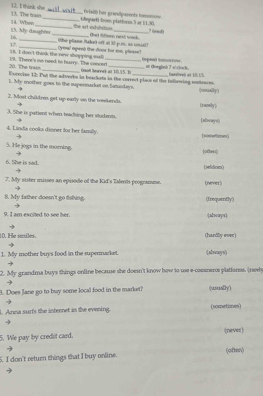 think she_ (visit) her grandparents tomorrow.
13. The train _ (depart) from platform 5 at 11.30.
14. When_ the art exhibition ? (end)
15. My daughter_ (be) fifteen next week.
16. _(the plane /take) off at 10 p.m. as usual?
17. _(you/ open) the door for me, please?
18. I don't think the new shopping mall (open) tomorrow.
19. There's no need to hurry. The concert_ at (begin) 7 o'clock.
20. The train _(not leave) at 10.15. It (arrive) at 10.15.
Exercise 12: Put the adverbs in brackets in the correct place of the following sentences.
1, My mother goes to the supermarket on Saturdays. (usually)
2. Most children get up early on the weekends.
(rarely)
3. She is patient when teaching her students.
(always)
4. Linda cooks dinner for her family.
(sometimes)
5. He jogs in the morning.
(often)
6. She is sad.
→
(seldom)
7. My sister misses an episode of the Kid's Talents programme.
(never)
8. My father doesn't go fishing. (frequently)
9. I am excited to see her. (always)
10. He smiles. (hardly ever)
1. My mother buys food in the supermarket. (always)
2. My grandma buys things online because she doesn't know how to use e-commerce platforms. (rarely
3. Does Jane go to buy some local food in the market? (usually)
. Anna surfs the internet in the evening. (sometimes)
(never)
5. We pay by credit card.
(often)
6. I don't return things that I buy online.