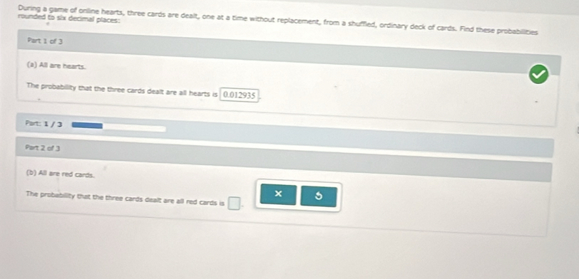 rounded to six decimal places: 
During a game of online hearts, three cards are dealt, one at a time without replacement, from a shuffled, ordinary deck of cards. Find these probabilities 
Part 1 of 3 
(a) All are hearts. 
The probabillity that the three cards dealt are all hearts is 0.012935
Part: 1 / 3
Part 2 of 3 
(b) All are red cards.
5
The probability that the three cards dealt are all red cards is .