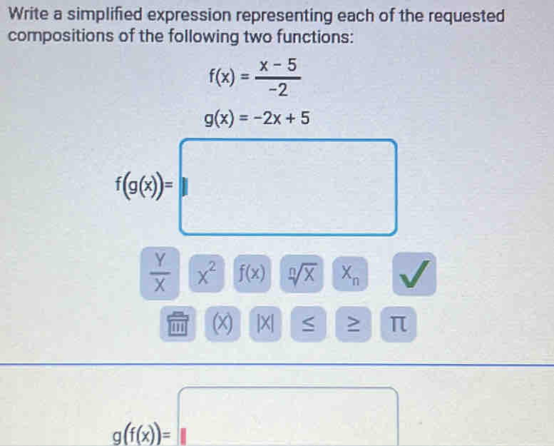 Write a simplified expression representing each of the requested 
compositions of the following two functions:
f(x)= (x-5)/-2 
g(x)=-2x+5
f(g(x))=□
 Y/X  x^2 f(x) sqrt[n](X) X_n W
1° (x) beginvmatrix xendvmatrix ≤ > π
g(f(x))=□