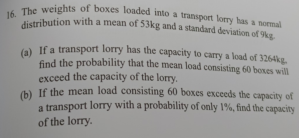 The weights of boxes loaded into a transport lorry has a normal 
distribution with a mean of 53kg and a standard deviation of 9kg. 
(a) If a transport lorry has the capacity to carry a load of 3264kg, 
find the probability that the mean load consisting 60 boxes will 
exceed the capacity of the lorry. 
(b) If the mean load consisting 60 boxes exceeds the capacity of 
a transport lorry with a probability of only 1%, find the capacity 
of the lorry.