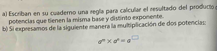 Escriban en su cuaderno una regla para calcular el resultado del producto 
potencias que tienen la misma base y distinto exponente. 
b) Si expresamos de la siguiente manera la multiplicación de dos potencias:
a^m* a^n=a^(□)