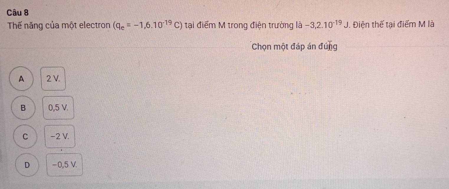 Thế năng của một electron (q_e=-1,6.10^(-19)C) tại điểm M trong điện trường là -3,2.10^(-19)J. Điện thế tại điểm M là
Chọn một đáp án đúng
A 2 V.
B 0,5 V.
C −2 V.
D −0,5 V.