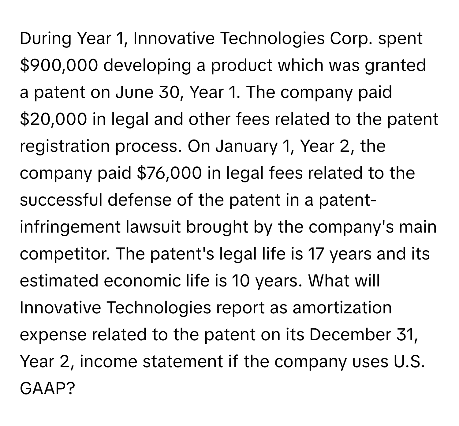 During Year 1, Innovative Technologies Corp. spent $900,000 developing a product which was granted a patent on June 30, Year 1. The company paid $20,000 in legal and other fees related to the patent registration process. On January 1, Year 2, the company paid $76,000 in legal fees related to the successful defense of the patent in a patent-infringement lawsuit brought by the company's main competitor. The patent's legal life is 17 years and its estimated economic life is 10 years. What will Innovative Technologies report as amortization expense related to the patent on its December 31, Year 2, income statement if the company uses U.S. GAAP?