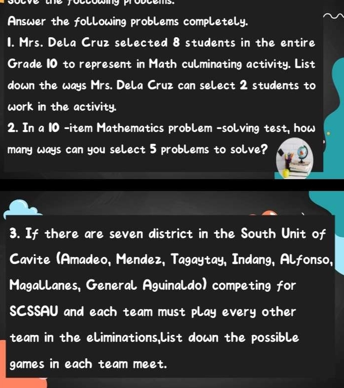 yoccowing probcems. 
Answer the following problems completely. 
1. Mrs. Dela Cruz selected 8 students in the entire 
Grade 10 to represent in Math culminating activity. List 
down the ways Mrs. Dela Cruz can select 2 students to 
work in the activity. 
2. In a 10 -item Mathematics problem -solving test, how 
many ways can you select 5 problems to solve? 
3. If there are seven district in the South Unit of 
Cavite (Amadeo, Mendez, Tagaytay, Indang, Alfonso, 
Magallanes, General Aguinaldo) competing for 
SCSSAU and each team must play every other 
team in the eliminations,List down the possible 
games in each team meet.