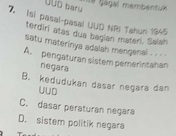 agal membentl 
UUD baru
7. Isi pasal-pasal UUD NRI Tahun 1945
terdiri atas dua bagian materi. Salah
satu materinya adalah mengenai . . . .
A. pengaturan sistem pemerintahan
negara
B. kedudukan dasar negara dan
UUD
C. dasar peraturan negara
D. sistem politik negara