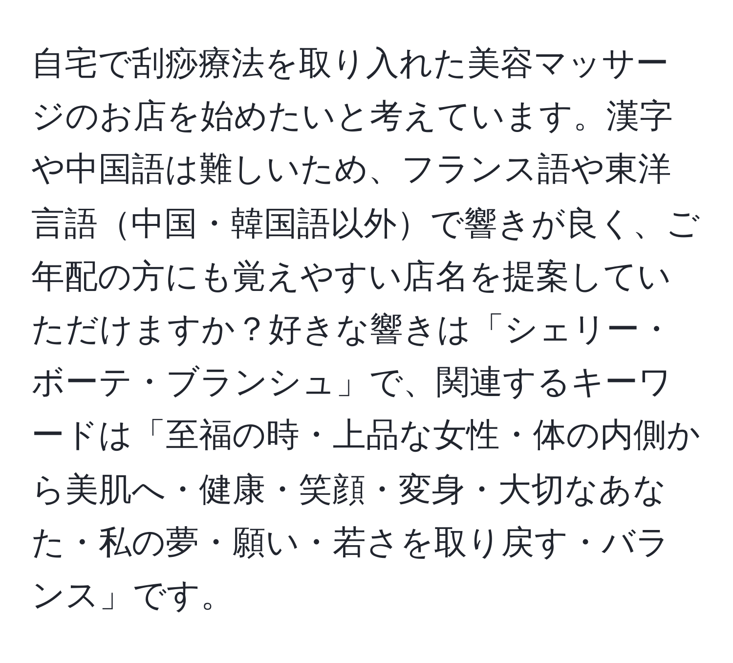 自宅で刮痧療法を取り入れた美容マッサージのお店を始めたいと考えています。漢字や中国語は難しいため、フランス語や東洋言語中国・韓国語以外で響きが良く、ご年配の方にも覚えやすい店名を提案していただけますか？好きな響きは「シェリー・ボーテ・ブランシュ」で、関連するキーワードは「至福の時・上品な女性・体の内側から美肌へ・健康・笑顔・変身・大切なあなた・私の夢・願い・若さを取り戻す・バランス」です。