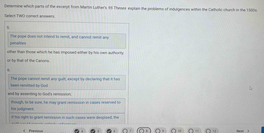 Determine which parts of the excerpt from Martin Luther's 95 Theses explain the problems of indulgences within the Catholic church in the 1500s. 
Select TWO correct answers. 
5. 
The pope does not intend to remit, and cannot remit any 
penalties 
other than those which he has imposed either by his own authority 
or by that of the Canons. 
6. 
The pope cannot remit any guilt, except by declaring that it has 
been remitted by God 
and by assenting to God's remission; 
though, to be sure, he may grant remission in cases reserved to 
his judgment. 
If his right to grant remission in such cases were despised, the 
< Previous 10  12 Next >