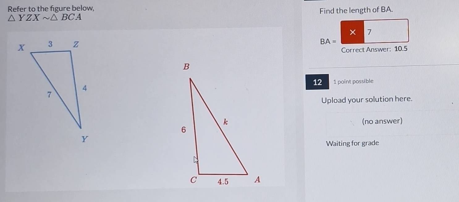 Refer to the figure below,
△ YZXsim △ BCA Find the length of BA. 
× 7
BA=
Correct Answer: 10.5
12 1 point possible 
Upload your solution here. 
(no answer) 
Waiting for grade