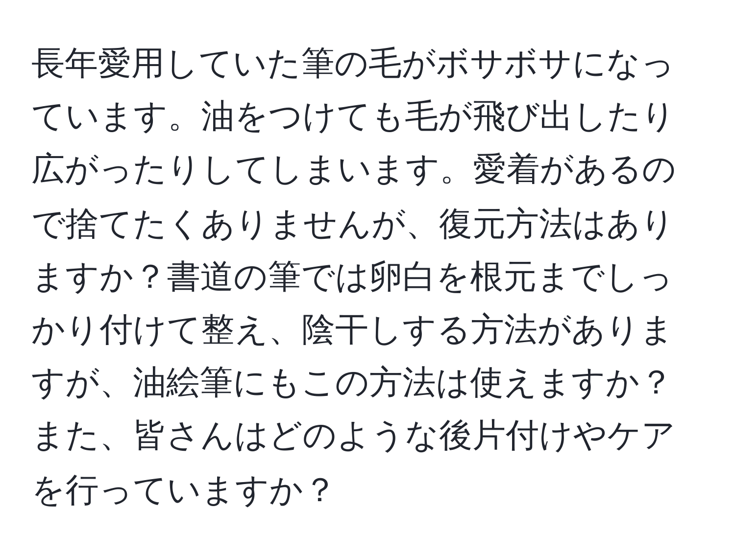 長年愛用していた筆の毛がボサボサになっています。油をつけても毛が飛び出したり広がったりしてしまいます。愛着があるので捨てたくありませんが、復元方法はありますか？書道の筆では卵白を根元までしっかり付けて整え、陰干しする方法がありますが、油絵筆にもこの方法は使えますか？また、皆さんはどのような後片付けやケアを行っていますか？