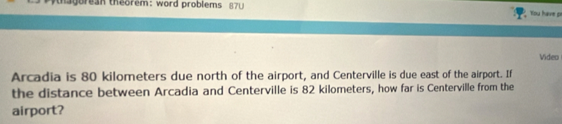 thagorean theorem: word problems 87U 
You have p 
Video 
Arcadia is 80 kilometers due north of the airport, and Centerville is due east of the airport. If 
the distance between Arcadia and Centerville is 82 kilometers, how far is Centerville from the 
airport?