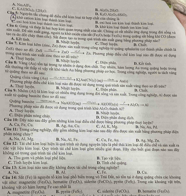A. Na3AlF6.
C. KAl(SO_4)_2.12H_2O.
B. Al_2O_3.2H_2O.
D. K_2O.Al_2O_3.6SiO_2.
Câu 5: Nguyên tắc chung đề điều chế kim loại từ hợp chất của chúng là
A khử cation kim loại thành kim loại. B. oxi hoá ion kim loại thành kim loại.
C oxi hoá kim loại thành ion kim loại. D. khử kim loại thành ion kim loại.
Câu 6: Gang và thép là hai hợp kim quan trọng nhất của sắt. Chúng có rất nhiều ứng dụng trong đời sống và
sản xuất. Để sản xuất gang, người ta khử oxide của sắt (Fe_2O_3 hoặc Fe 3O4) trong quặng sắt bằng khí CO (được
tạo ra do đốt cháy than cốc). Sắt được tạo ra trong quá trình sản xuất gang bằng phương pháp nào?
A. Kết tinh. B. Nhiệt luyện. C. Thuỷ luyện. D. Chiết.
Câu 7: Kim loại kẽm (zinc, Zn) được sản xuất trong công nghiệp từ quặng sphalerite (có thành phần chính là
ZnS) theo sơ đồ: ZnS O_2,1 ZnOxrightarrow  circ  Zn
trong quá trình sản xuất zinc theo sơ đồ trên? . Phương pháp điều chế kim loại nào đã được sử dụng
A. Thuỷ luyện. B. Nhiệt luyện. C. Điện phân. D. Kết tinh.
Câu 8: Vảng (Au) tồn tại trong tự nhiên ở dạng đơn chất. Tuy nhiên, hàm lượng Au trong quặng hoặc trong
đất thường rất thấp vì vậy rắt khó tách Au bãng phương pháp cơ học. Trong công nghiệp, người ta tách vàng
từ quặng theo sơ đồ sau:
Quặng chứa vàng (Au) xrightarrow +O_2+KCN+H_2OK[Au(CN)_2](aq)xrightarrow +ZaduAu(s)
Phương pháp điều chế kim loại nào đã được sử dụng trong quá trình sản xuất vàng theo sơ đồ trên?
A. Thuỷ luyện. B. Nhiệt luyện. C. Điện phân. D. Chiết.
Câu 9: Nhôm (Al) là kim loại có nhiều ứng dụng trong đời sống và sản xuất. Trong công nghiệp, Al được sản
xuất từ quặng bauxite theo sơ đồ sau:
Quặng bauxite  +NaOH (aq) đu NaAlO2(aq) xrightarrow +CO_2(g)Al(OH)_3(s)xrightarrow i°Al_2O_3to Al
Phương pháp nào đã được sử dụng trong quá trình khử Al_2O_3 thành Al?
A. Thuỷ luyện. B. Nhiệt luyện.
C. Điện phân nóng chảy. D. Điện phân dung dịch.
Câu 10: Dãy nào sau đây gồm những kim loại điều chế được bằng phương pháp thuỷ luyện?
A. Ca, Fe, Cu. B. Ag, Au, Cu. C. Al, K, Mg. D. Na, Au, Pd.
Câu 11: Trong công nghiệp, dãy gồm những kim loại nào sau đây đều được sản xuất bằng phương pháp điện
phân nóng chảy?
A. Na, Al, Mg. B. Na, Al, Fe. C. Cu, Fe, Au. D. Ag, Mg, Zn.
Câu 12: Tái chế kim loại hiện là quá trình sử dụng nguyên liệu là phế thải kim loại để điều chế và sản xuất ra
các vật liệu kim loại. Quy trình tái chế kim loại gồm nhiều giai đoạn. Hãy cho biết giai đoạn nào sau đây
không có trong quá trình tái chế kim loại.
A. Thu gom và phân loại phế liệu. B. Tạo vật liệu.
C. Tinh luyện kim loại. D. Tinh chế quặng.
Câu 13: Kim loại nào sau đây không được tái chế trong công nghiệp?
A. Na. B. Al. C. Fe. D. Cu.
Câu 14: Sắt (Fe) là nguyên tố kim loại phổ biến trong vỏ Trái Đất, nó tồn tại ở dạng quặng chứa các khoáng
vật như: magnetite (Fe_3O_4) , hematite (Fe_2O_3) , siderite (FeCO_3) , pyrite (FeS_2). Trong các khoáng vật trên,
khoáng vật có hàm lượng Fe cao nhất là
A. magnetite (Fe_3O_4). B. pyrite (FeS_2). C. siderite (FeCO_3). D. hematite (Fe_2O_3).
N