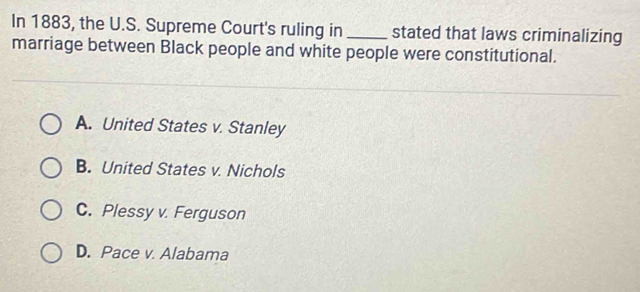 In 1883, the U.S. Supreme Court's ruling in _stated that laws criminalizing
marriage between Black people and white people were constitutional.
A. United States v. Stanley
B. United States v. Nichols
C. Plessy v. Ferguson
D. Pace v. Alabama