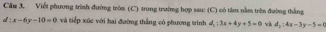 Viết phương trình đường tròn (C) trong trường hợp sau: (C) có tâm nằm trên đường thằng
d:x-6y-10=0 và tiếp xúc với hai đường thẳng có phương trình d_1:3x+4y+5=0 và d_2:4x-3y-5=0