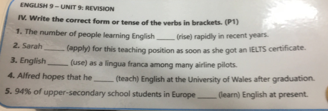 ENGLISH 9 - UNIT 9: REVISION 
IV. Write the correct form or tense of the verbs in brackets. (P1) 
1. The number of people learning English _(rise) rapidly in recent years. 
2. Sarah _(apply) for this teaching position as soon as she got an IELTS certificate. 
3. English _(use) as a lingua franca among many airline pilots. 
4. Alfred hopes that he_ (teach) English at the University of Wales after graduation. 
5. 94% of upper-secondary school students in Europe _(learn) English at present.