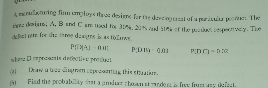 A manufacturing firm employs three designs for the development of a particular product. The 
three designs; A, B and C are used for 30%, 20% and 50% of the product respectively. The 
defect rate for the three designs is as follows.
P(D|A)=0.01 P(D|B)=0.03 P(D|C)=0.02
where D represents defective product. 
(a) Draw a tree diagram representing this situation. 
(b) Find the probability that a product chosen at random is free from any defect.