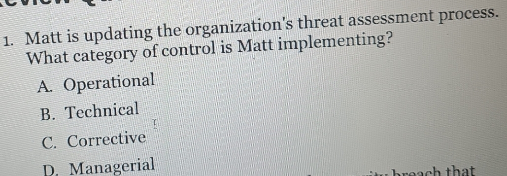 Matt is updating the organization's threat assessment process.
What category of control is Matt implementing?
A. Operational
B. Technical
C. Corrective
D. Managerial
reach that