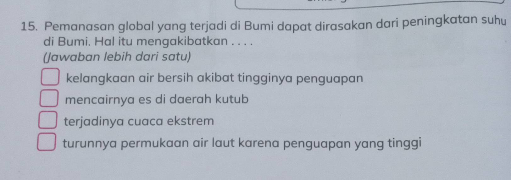 Pemanasan global yang terjadi di Bumi dapat dirasakan dari peningkatan suhu
di Bumi. Hal itu mengakibatkan . . . .
(Jawaban lebih dari satu)
kelangkaan air bersih akibat tingginya penguapan
mencairnya es di daerah kutub
terjadinya cuaca ekstrem
turunnya permukaan air laut karena penguapan yang tinggi