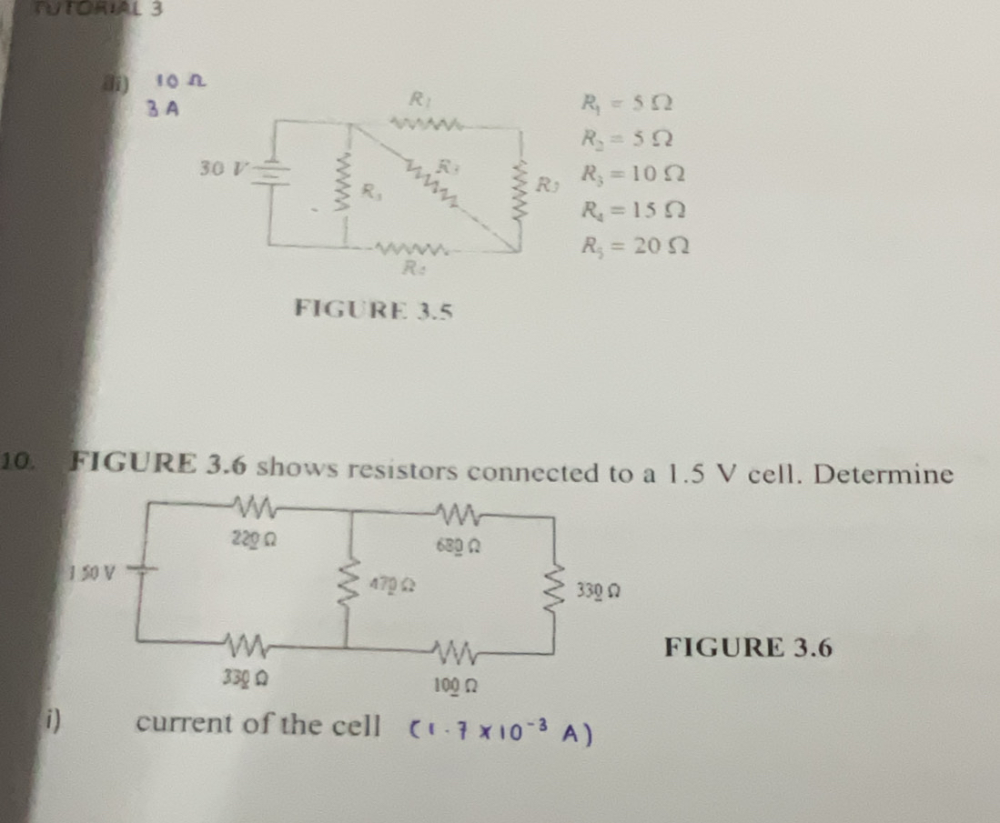 TUTORIAL 3
d) 10 Ω
3 A R_1=5Omega
R_2=5Omega
R_3=10Omega
R_4=15Omega
R_5=20Omega
FIGURE 3.5
10. FIGURE 3.6 shows resistors connected to a 1.5 V cell. Determine
FIGURE 3.6
i) current of the cell (1.7 ×10-3 A )