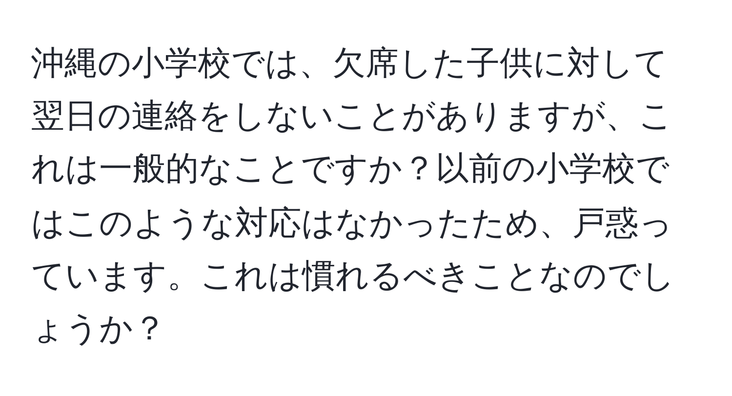 沖縄の小学校では、欠席した子供に対して翌日の連絡をしないことがありますが、これは一般的なことですか？以前の小学校ではこのような対応はなかったため、戸惑っています。これは慣れるべきことなのでしょうか？