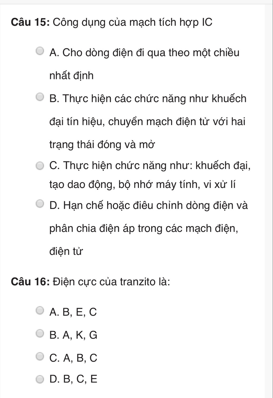 Công dụng của mạch tích hợp IC
A. Cho dòng điện đi qua theo một chiều
nhất định
B. Thực hiện các chức năng như khuếch
đại tín hiệu, chuyển mạch điện tử với hai
trạng thái đóng và mở
C. Thực hiện chức năng như: khuếch đại,
tạo dao động, bộ nhớ máy tính, vi xử lí
D. Hạn chế hoặc điêu chỉnh dòng điện và
phân chia điện áp trong các mạch điện,
điện tử
Câu 16: Điện cực của tranzito là:
A. B, E, C
B. A, K, G
C. A, B, C
D. B, C, E