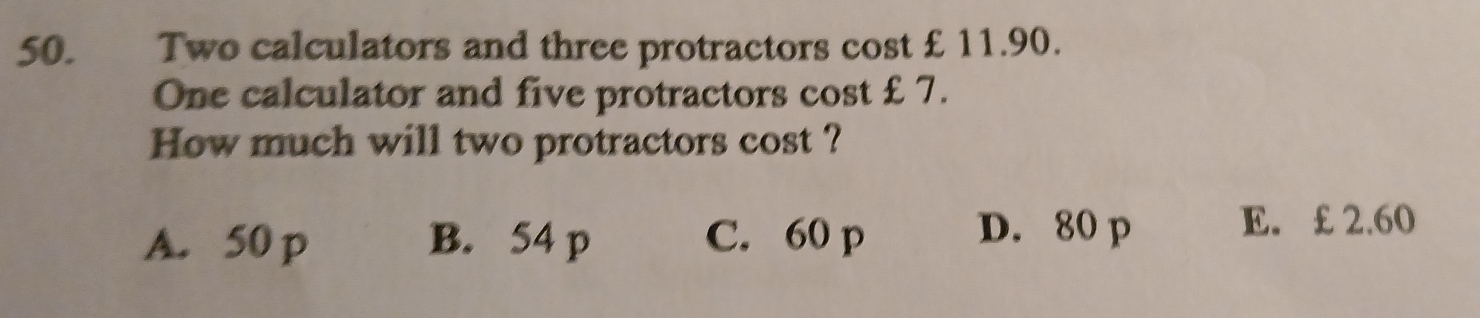 Two calculators and three protractors cost £ 11.90.
One calculator and five protractors cost £7.
How much will two protractors cost ?
A. 50 p B. 54 p C. 60 p D. 80 p E. £ 2.60