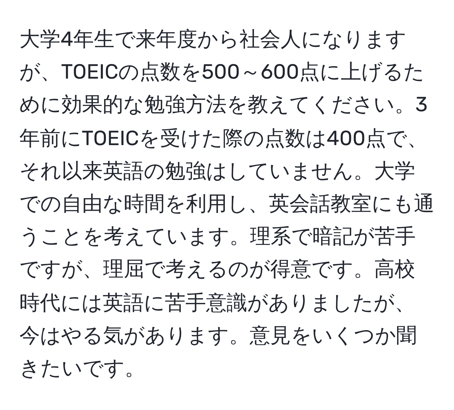 大学4年生で来年度から社会人になりますが、TOEICの点数を500～600点に上げるために効果的な勉強方法を教えてください。3年前にTOEICを受けた際の点数は400点で、それ以来英語の勉強はしていません。大学での自由な時間を利用し、英会話教室にも通うことを考えています。理系で暗記が苦手ですが、理屈で考えるのが得意です。高校時代には英語に苦手意識がありましたが、今はやる気があります。意見をいくつか聞きたいです。