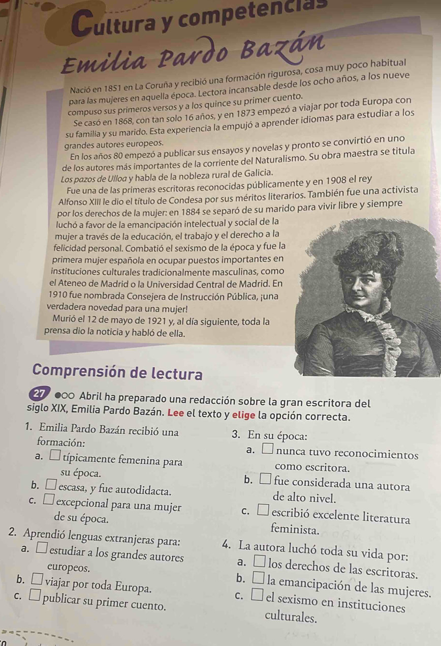 Cultura y competencias
Emilia Pardo Bazán
Nació en 1851 en La Coruña y recibió una formación rigurosa, cosa muy poco habitual
para las mujeres en aquella época. Lectora incansable desde los ocho años, a los nueve
compuso sus primeros versos y a los quince su primer cuento.
Se casó en 1868, con tan solo 16 años, y en 1873 empezó a viajar por toda Europa con
su familia y su marido. Esta experiencia la empujó a aprender idiomas para estudiar a los
grandes autores europeos.
En los años 80 empezó a publicar sus ensayos y novelas y pronto se convirtió en uno
de los autores más importantes de la corriente del Naturalismo. Su obra maestra se titula
Los pazos de Ulloa y habla de la nobleza rural de Galicia.
Fue una de las primeras escritoras reconocidas públicamente y en 1908 el rey
Alfonso XIII le dio el título de Condesa por sus méritos literarios. También fue una activista
por los derechos de la mujer: en 1884 se separó de su marido para vivir libre y siempre
luchó a favor de la emancipación intelectual y social de la
mujer a través de la educación, el trabajo y el derecho a la
felicidad personal. Combatió el sexismo de la época y fue la
primera mujer española en ocupar puestos importantes en
instituciones culturales tradicionalmente masculinas, como
el Ateneo de Madrid o la Universidad Central de Madrid. En
1910 fue nombrada Consejera de Instrucción Pública, ¡una
verdadera novedad para una mujer!
Murió el 12 de mayo de 1921 y, al día siguiente, toda la
prensa dio la noticia y habló de ella.
Comprensión de lectura
27 000 Abril ha preparado una redacción sobre la gran escritora del
siglo XIX, Emilia Pardo Bazán. Lee el texto y elige la opción correcta.
1. Emilia Pardo Bazán recibió una  3. En su época:
formación: a. □ nunca tuvo reconocimientos
a. □ típicamente femenina para como escritora.
su época. b. □ fue considerada una autora
b. □ escasa, y fue autodidacta. de alto nivel.
c. □ excepcional para una mujer c.  escribió excelente literatura
de su época. feminista.
2. Aprendió lenguas extranjeras para: 4. La autora luchó toda su vida por:
a. □ estudiar a los grandes autores a. □ los derechos de las escritoras.
europeos.
b. É la emancipación de las mujeres.
b. □ viajar por toda Europa. c. □el sexismo en instituciones
c. □ publicar su primer cuento. culturales.