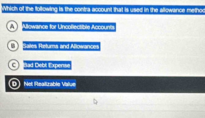 Which of the following is the contra account that is used in the allowance method
A Allowance for Uncollectible Accounts
B Sales Returns and Allowances
C Bad Debt Expense
D Net Realizable Value