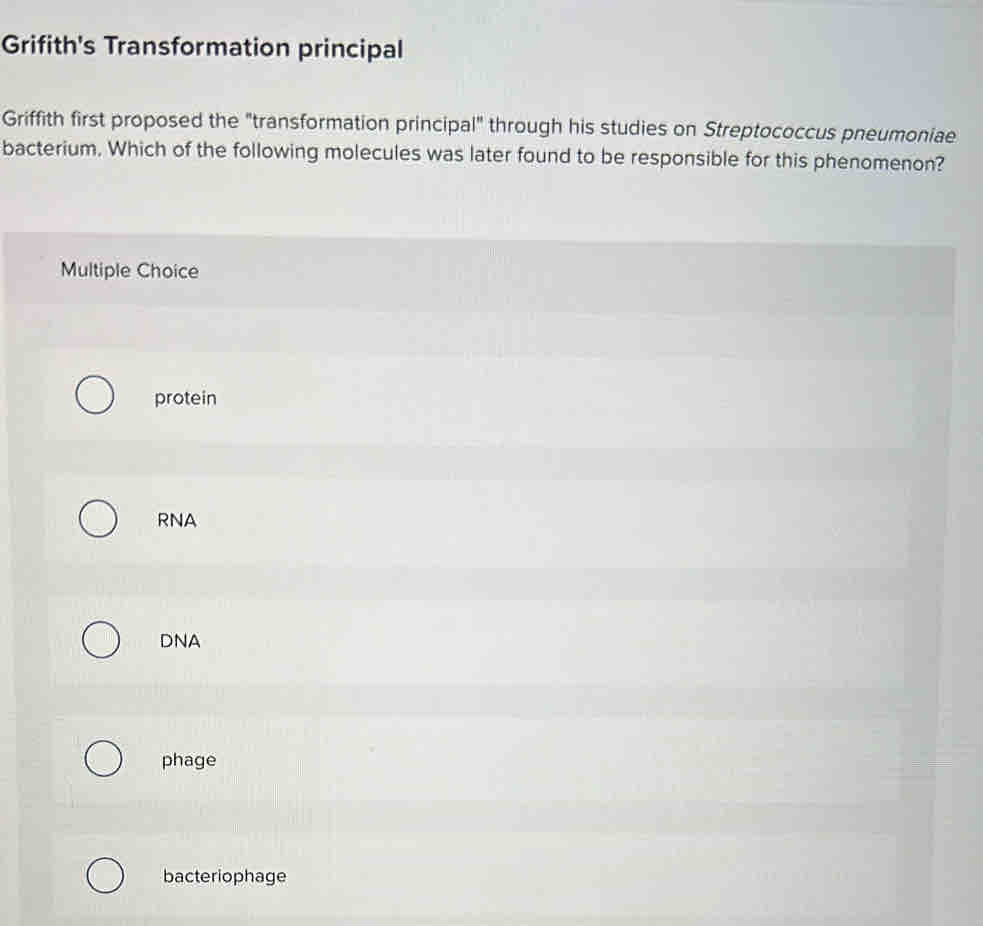 Grifith's Transformation principal
Griffith first proposed the "transformation principal" through his studies on Streptococcus pneumoniae
bacterium. Which of the following molecules was later found to be responsible for this phenomenon?
Multiple Choice
protein
RNA
DNA
phage
bacteriophage