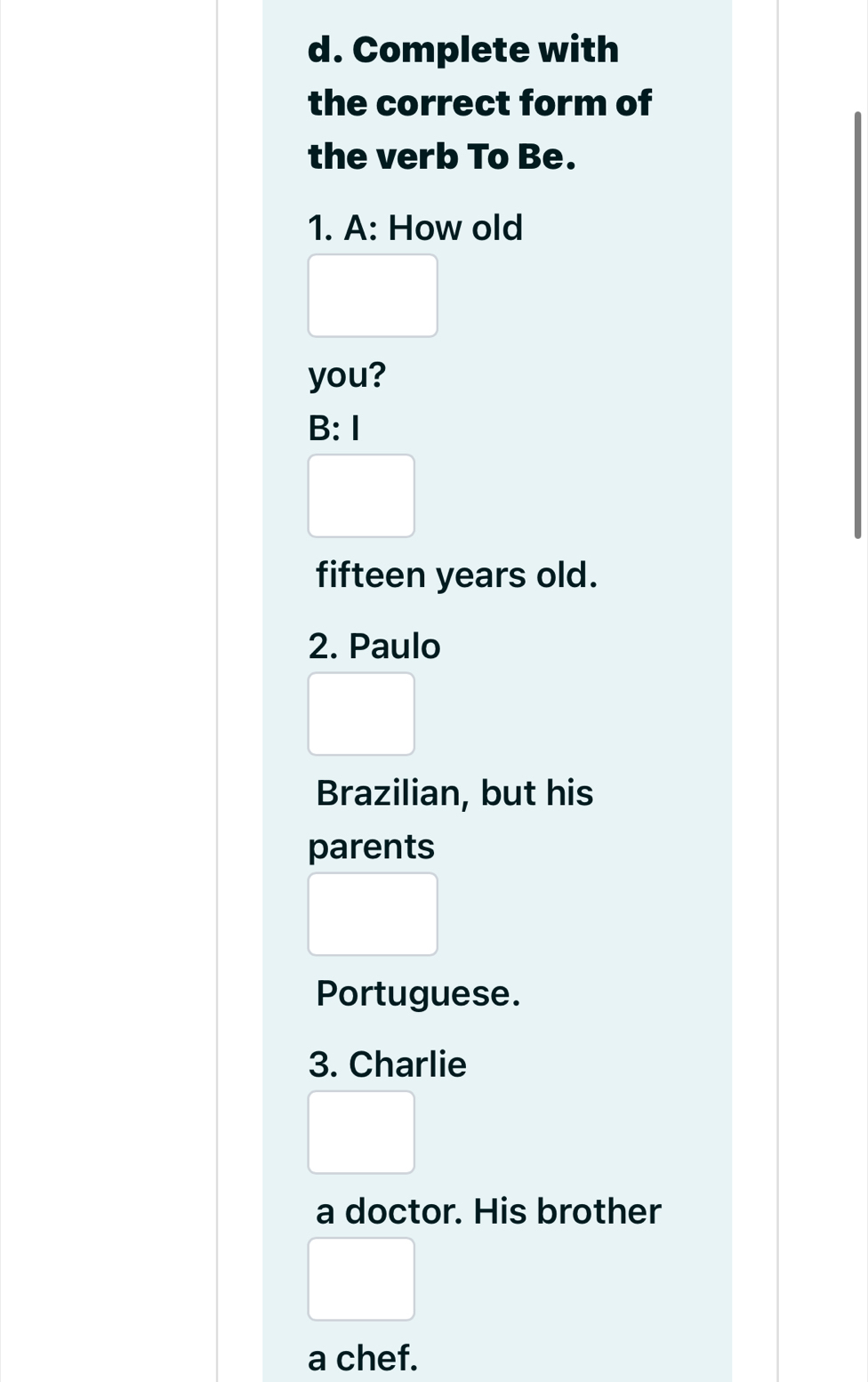 Complete with 
the correct form of 
the verb To Be. 
1. A: How old 
you? 
B:I 
fifteen years old. 
2. Paulo 
Brazilian, but his 
parents 
Portuguese. 
3. Charlie 
a doctor. His brother 
a chef.