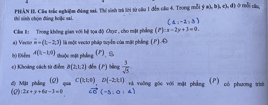 4 
4 
PHÀN II. Câu trắc nghiệm đúng sai. Thí sinh trả lời từ câu 1 đến câu 4. Trong mỗi ý a), b), c), d) ở mỗi câu, 
thí sinh chọn đúng hoặc sai. 
Câu 1: Trong không gian với hệ tọa độ Oxyz , cho mặt phẳng (P): x-2y+3=0. 
a) Vectơ vector n=(1;-2;3) là một vectơ pháp tuyến của mặt phẳng (P).Đ 
b) Điểm A(1;-1;0) thuộc mặt phẳng (P), S 
c) Khoảng cách từ điểm B(2;1;2) đến (P) bằng  3/sqrt(5) . 
d) Mặt phẳng (Q) qua C(1;1;0), D(-2;1;1) và vuông góc với mặt phẳng (P) có phương trình 
(2): 2x+y+6z-3=0 :4)