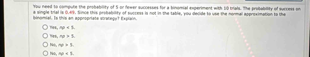 You need to compute the probability of 5 or fewer successes for a binomial experiment with 10 trials. The probability of success on
a single trial is 0.49. Since this probability of success is not in the table, you decide to use the normal approximation to the
binomial. Is this an appropriate strategy? Explain.
Yes, np<5</tex>.
Yes, np>5.
No, np>5.
No, np<5</tex>.