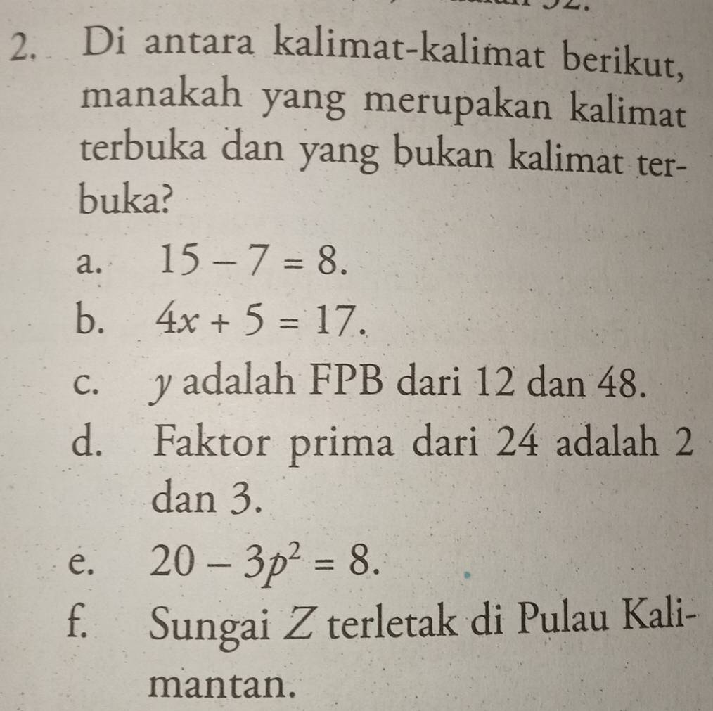 Di antara kalimat-kalimat berikut,
manakah yang merupakan kalimat
terbuka dan yang bukan kalimat ter-
buka?
a. 15-7=8. 
b. 4x+5=17. 
c. y adalah FPB dari 12 dan 48.
d. Faktor prima dari 24 adalah 2
dan 3.
e. 20-3p^2=8.
f. Sungai Z terletak di Pulau Kali-
mantan.