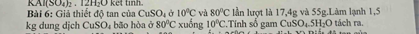 KAl(SO_4)_2· 12H_2O kết tinh. 
Bài 6: Giả thiết độ tan của CuSO_4 Ở 10^0C và 80°C lần lượt là 17,4g và 55g.Làm lạnh 1,5
kg dung dịch CuSO_4 bão hòa ở 80°C xuống 10°C : Tính số gam CuSO_4.5H_2O tách ra.