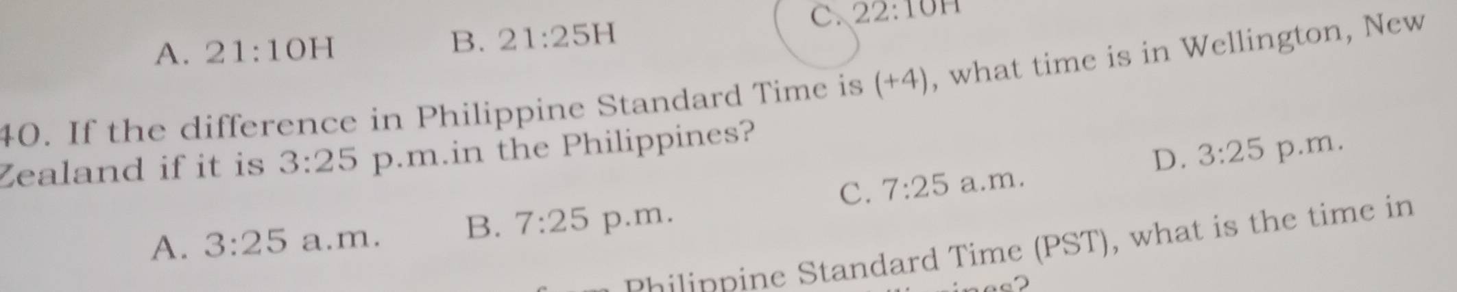 A. 21:10H
B. 21:25H
C. 22:101 1
40. If the difference in Philippine Standard Time is +7 ), what time is in Wellington, New
D. 3:25
Zealand if it is 3:25 p.m.in the Philippines?
C. 7:25 a.m. p.m.
B. 7:25
A. 3:25 a.m. p.m.
philippine Standard Time (PST), what is the time in