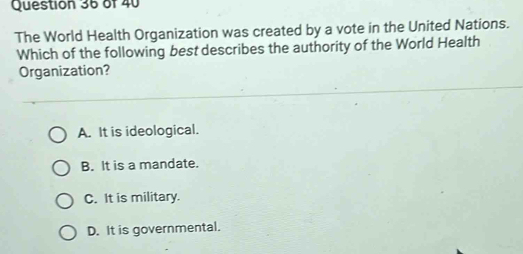 The World Health Organization was created by a vote in the United Nations.
Which of the following best describes the authority of the World Health
Organization?
A. It is ideological.
B. It is a mandate.
C. It is military.
D. It is governmental.