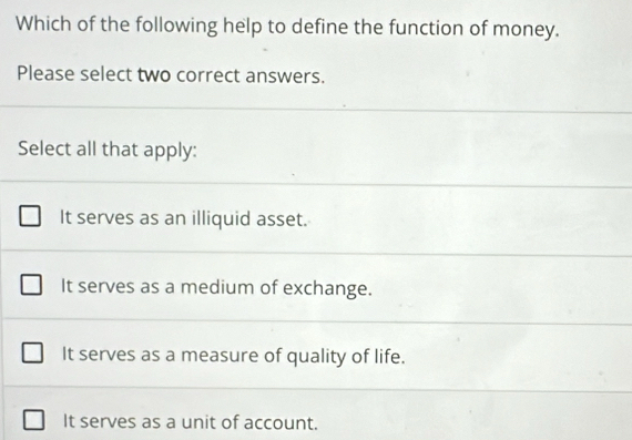 Which of the following help to define the function of money.
Please select two correct answers.
Select all that apply:
It serves as an illiquid asset.
It serves as a medium of exchange.
It serves as a measure of quality of life.
It serves as a unit of account.