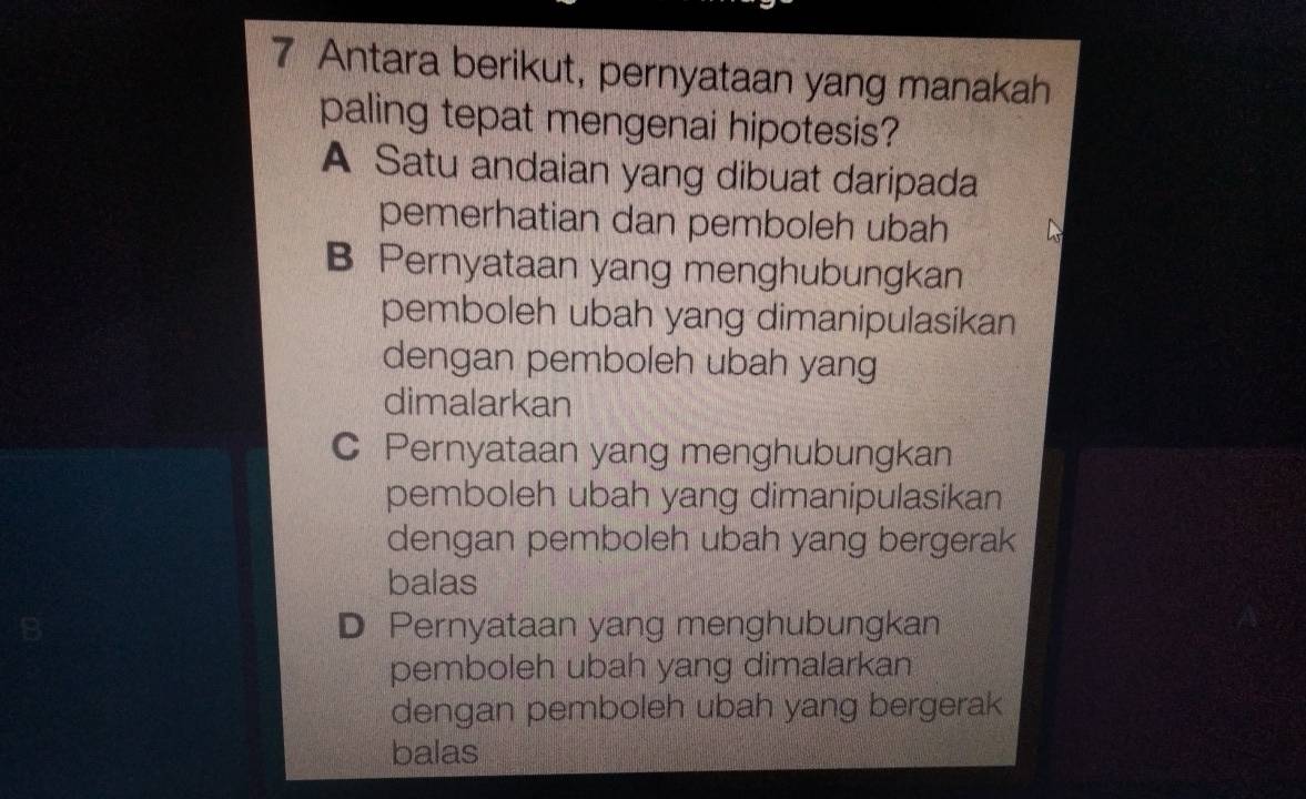 Antara berikut, pernyataan yang manakah
paling tepat mengenai hipotesis?
A Satu andaian yang dibuat daripada
pemerhatian dan pemboleh ubah
B Pernyataan yang menghubungkan
pemboleh ubah yang dimanipulasikan
dengan pemboleh ubah yang
dimalarkan
Pernyataan yang menghubungkan
pemboleh ubah yang dimanipulasikan
dengan pemboleh ubah yang bergerak
balas
D Pernyataan yang menghubungkan
pemboleh ubah yang dimalarkan
dengan pemboleh ubah yang bergerak
balas