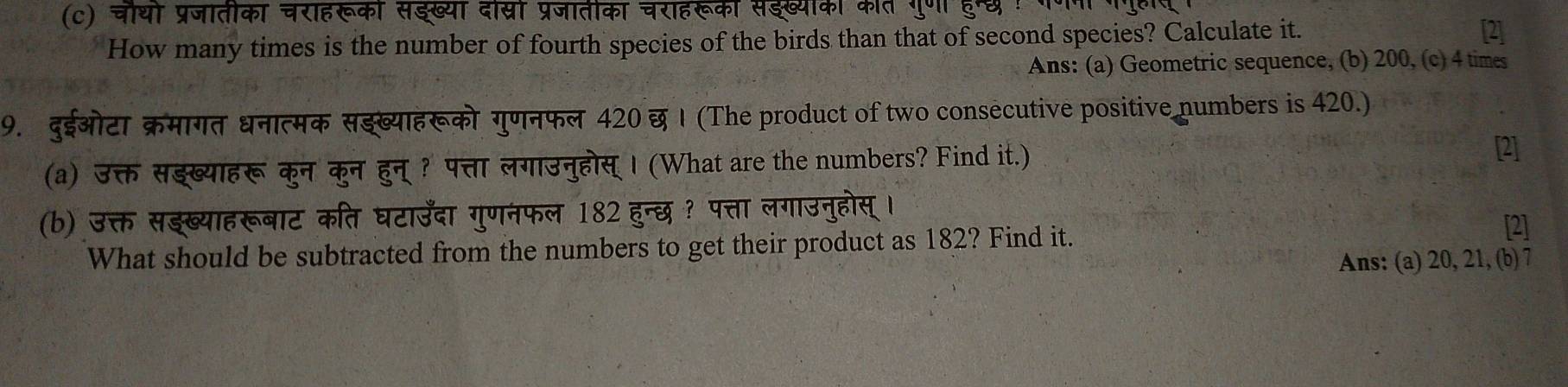 चौथो प्रजातीका चराहरूको सईख्या दोस्रो प्रजातीका चराहरूकी सईख्योका कीत गुणा हु्छ 
How many times is the number of fourth species of the birds than that of second species? Calculate it. 
[2] 
Ans: (a) Geometric sequence, (b) 200, (c) 4 times 
9. दुईओटा क्रमागत धनात्मक सझ्ख्याहरूको गुणनफल 420 छ । (The product of two consecutive positive numbers is 420.) 
(a) उक्त सझख्याहरू कुन कुन हुन् ? पत्ता लगाउनुहोस् । (What are the numbers? Find it.) [2] 
(b) उक्त सङख्याहरूबाट कति घटाउँदा गुणनफल 182 हुन्छ ? पत्ता लगाउनुहोस् । 
What should be subtracted from the numbers to get their product as 182? Find it. 
[2] 
Ans: (a) 20, 21, (b) 7