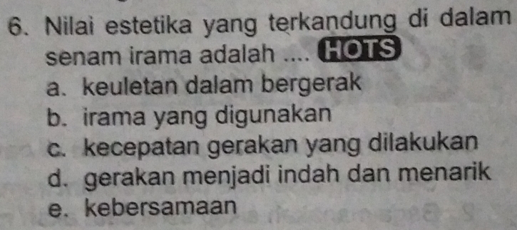 Nilai estetika yang terkandung di dalam
senam irama adalah .... HOTS
a. keuletan dalam bergerak
b. irama yang digunakan
c. kecepatan gerakan yang dilakukan
d. gerakan menjadi indah dan menarik
e. kebersamaan