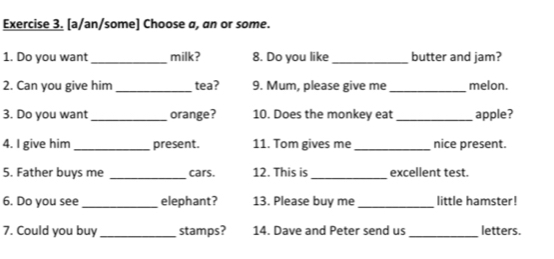 [a/an/some] Choose a, an or some. 
1. Do you want _milk? 8. Do you like_ butter and jam? 
2. Can you give him _tea? 9. Mum, please give me_ melon. 
3. Do you want _orange? 10. Does the monkey eat _apple? 
4. I give him _present. 11. Tom gives me _nice present. 
5. Father buys me _cars. 12. This is _excellent test. 
6. Do you see _elephant? 13. Please buy me _little hamster! 
7. Could you buy _stamps? 14. Dave and Peter send us _letters.