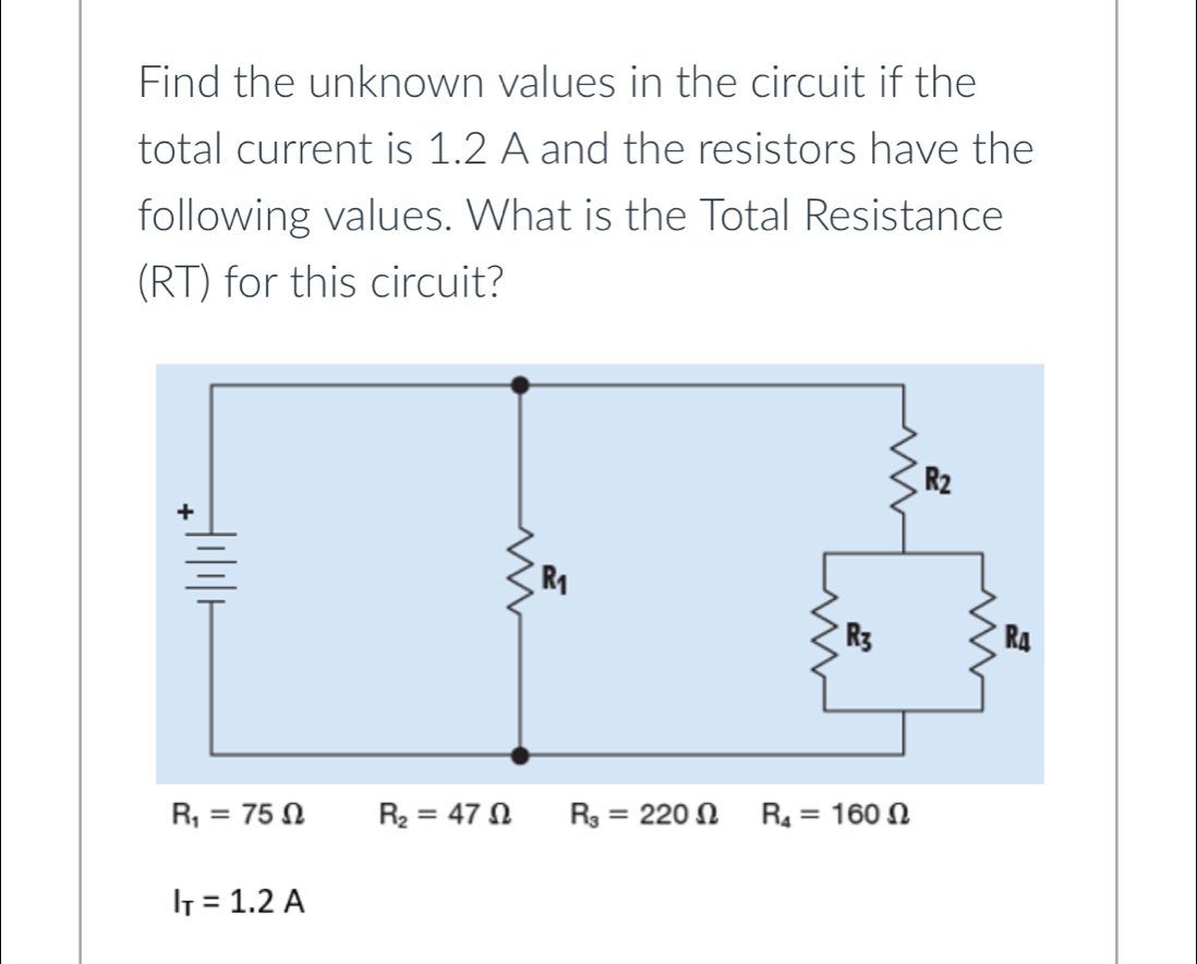 Find the unknown values in the circuit if the 
total current is 1.2 A and the resistors have the 
following values. What is the Total Resistance 
(RT) for this circuit?
R_1=75Omega R_2=47Omega R_3=220Omega R_4=160Omega
I_T=1.2A