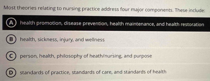 Most theories relating to nursing practice address four major components. These include:
A) health promotion, disease prevention, health maintenance, and health restoration
B health, sickness, injury, and wellness
C  person, health, philosophy of heath/nursing, and purpose
D) standards of practice, standards of care, and standards of health