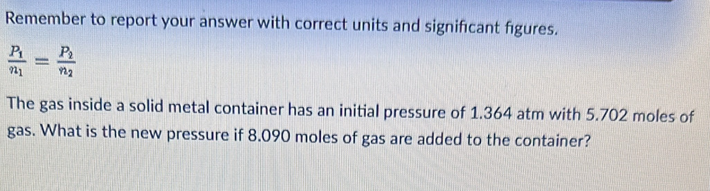 Remember to report your answer with correct units and significant figures.
frac P_1n_1=frac P_2n_2
The gas inside a solid metal container has an initial pressure of 1.364 atm with 5.702 moles of 
gas. What is the new pressure if 8.090 moles of gas are added to the container?