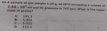 A sample of gas weighs 1.25 g, at 28°C occupying a volume of
2.50* 10^2ml and its pressure is 715 torr. What is the molar
mass in grams?
A. 131.1
B. 1.311
C. 1.212
D. 122.1