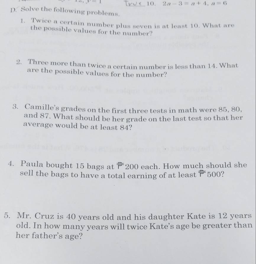-1
_10. 2a-3=a+4, a=6
D. Solve the following problems. 
1. Twice a certain number plus seven is at least 10. What are 
the possible values for the number? 
2. Three more than twice a certain number is less than 14. What 
are the possible values for the number? 
3. Camille’s grades on the first three tests in math were 85, 80, 
and 87. What should be her grade on the last test so that her 
average would be at least 84? 
4. Paula bought 15 bags at 200 each. How much should she 
sell the bags to have a total earning of at least ₹500? 
5. Mr. Cruz is 40 years old and his daughter Kate is 12 years
old. In how many years will twice Kate’s age be greater than 
her father’s age?