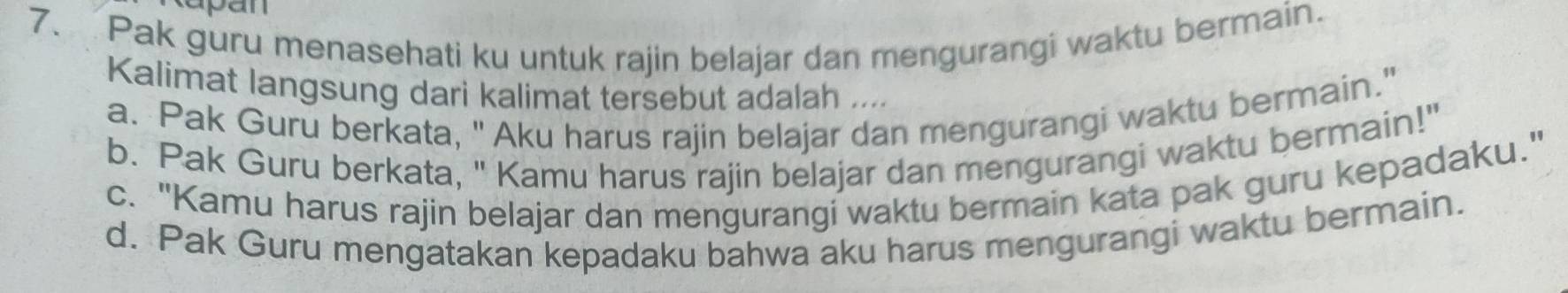 Pak guru menasehati ku untuk rajin belajar dan mengurangi waktu bermain.
Kalimat langsung dari kalimat tersebut adalah ....
a. Pak Guru berkata, " Aku harus rajin belajar dan mengurangi waktu bermain."
b. Pak Guru berkata, " Kamu harus rajin belajar dan mengurangi waktu bermain!"
c. "Kamu harus rajin belajar dan mengurangi waktu bermain kata pak guru kepadaku."
d. Pak Guru mengatakan kepadaku bahwa aku harus mengurangi waktu bermain.